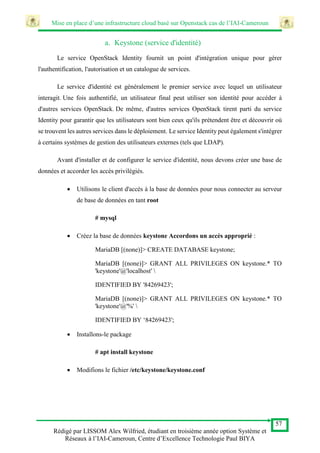 Mise en place d’une infrastructure cloud basé sur Openstack cas de l’IAI-Cameroun
57
Rédigé par LISSOM Alex Wilfried, étudiant en troisième année option Système et
Réseaux à l’IAI-Cameroun, Centre d’Excellence Technologie Paul BIYA
a. Keystone (service d'identité)
Le service OpenStack Identity fournit un point d'intégration unique pour gérer
l'authentification, l'autorisation et un catalogue de services.
Le service d'identité est généralement le premier service avec lequel un utilisateur
interagit. Une fois authentifié, un utilisateur final peut utiliser son identité pour accéder à
d'autres services OpenStack. De même, d'autres services OpenStack tirent parti du service
Identity pour garantir que les utilisateurs sont bien ceux qu'ils prétendent être et découvrir où
se trouvent les autres services dans le déploiement. Le service Identity peut également s'intégrer
à certains systèmes de gestion des utilisateurs externes (tels que LDAP).
Avant d'installer et de configurer le service d'identité, nous devons créer une base de
données et accorder les accès privilégiés.
 Utilisons le client d'accès à la base de données pour nous connecter au serveur
de base de données en tant root
# mysql
 Créez la base de données keystone Accordons un accès approprié :
MariaDB [(none)]> CREATE DATABASE keystone;
MariaDB [(none)]> GRANT ALL PRIVILEGES ON keystone.* TO
'keystone'@'localhost' 
IDENTIFIED BY '84269423';
MariaDB [(none)]> GRANT ALL PRIVILEGES ON keystone.* TO
'keystone'@'%' 
IDENTIFIED BY ‘84269423';
 Installons-le package
# apt install keystone
 Modifions le fichier /etc/keystone/keystone.conf
 