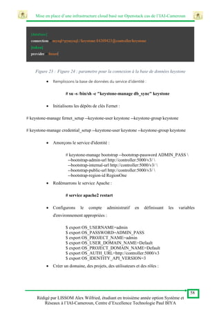 Mise en place d’une infrastructure cloud basé sur Openstack cas de l’IAI-Cameroun
58
Rédigé par LISSOM Alex Wilfried, étudiant en troisième année option Système et
Réseaux à l’IAI-Cameroun, Centre d’Excellence Technologie Paul BIYA
Figure 23 : Figure 24 : parametre pour la connexion à la base de données keystone
 Remplissons la base de données du service d'identité :
# su -s /bin/sh -c "keystone-manage db_sync" keystone
 Initialisons les dépôts de clés Fernet :
# keystone-manage fernet_setup --keystone-user keystone --keystone-group keystone
# keystone-manage credential_setup --keystone-user keystone --keystone-group keystone
 Amorçons le service d'identité :
# keystone-manage bootstrap --bootstrap-password ADMIN_PASS 
--bootstrap-admin-url http://controller:5000/v3/ 
--bootstrap-internal-url http://controller:5000/v3/ 
--bootstrap-public-url http://controller:5000/v3/ 
--bootstrap-region-id RegionOne
 Redémarrons le service Apache :
# service apache2 restart
 Configurons le compte administratif en définissant les variables
d'environnement appropriées :
$ export OS_USERNAME=admin
$ export OS_PASSWORD=ADMIN_PASS
$ export OS_PROJECT_NAME=admin
$ export OS_USER_DOMAIN_NAME=Default
$ export OS_PROJECT_DOMAIN_NAME=Default
$ export OS_AUTH_URL=http://controller:5000/v3
$ export OS_IDENTITY_API_VERSION=3
 Créer un domaine, des projets, des utilisateurs et des rôles :
 