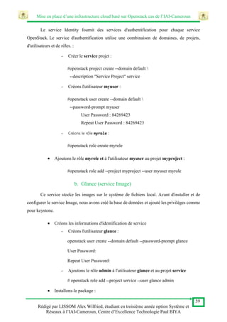 Mise en place d’une infrastructure cloud basé sur Openstack cas de l’IAI-Cameroun
59
Rédigé par LISSOM Alex Wilfried, étudiant en troisième année option Système et
Réseaux à l’IAI-Cameroun, Centre d’Excellence Technologie Paul BIYA
Le service Identity fournit des services d'authentification pour chaque service
OpenStack. Le service d'authentification utilise une combinaison de domaines, de projets,
d'utilisateurs et de rôles. :
- Créer le service projet :
#openstack project create --domain default 
--description "Service Project" service
- Créons l'utilisateur myuser :
#openstack user create --domain default 
--password-prompt myuser
User Password : 84269423
Repeat User Password : 84269423
- Créons le rôle myrole :
#openstack role create myrole
 Ajoutons le rôle myrole et à l'utilisateur myuser au projet myproject :
#openstack role add --project myproject --user myuser myrole
b. Glance (service Image)
Ce service stocke les images sur le système de fichiers local. Avant d'installer et de
configurer le service Image, nous avons créé la base de données et ajouté les privilèges comme
pour keystone.
 Créons les informations d'identification de service
- Créons l'utilisateur glance :
openstack user create --domain default --password-prompt glance
User Password:
Repeat User Password:
- Ajoutons le rôle admin à l'utilisateur glance et au projet service
# openstack role add --project service --user glance admin
 Installons-le package :
 