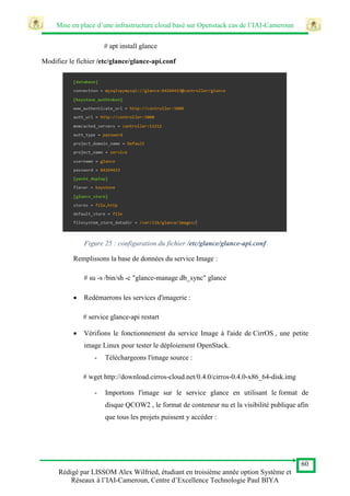 Mise en place d’une infrastructure cloud basé sur Openstack cas de l’IAI-Cameroun
60
Rédigé par LISSOM Alex Wilfried, étudiant en troisième année option Système et
Réseaux à l’IAI-Cameroun, Centre d’Excellence Technologie Paul BIYA
# apt install glance
Modifiez le fichier /etc/glance/glance-api.conf
Figure 25 : configuration du fichier /etc/glance/glance-api.conf
Remplissons la base de données du service Image :
# su -s /bin/sh -c "glance-manage db_sync" glance
 Redémarrons les services d'imagerie :
# service glance-api restart
 Vérifions le fonctionnement du service Image à l'aide de CirrOS , une petite
image Linux pour tester le déploiement OpenStack.
- Téléchargeons l'image source :
# wget http://download.cirros-cloud.net/0.4.0/cirros-0.4.0-x86_64-disk.img
- Importons l'image sur le service glance en utilisant le format de
disque QCOW2 , le format de conteneur nu et la visibilité publique afin
que tous les projets puissent y accéder :
 