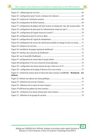 Mise en place d’une infrastructure cloud basé sur Openstack cas de l’IAI-Cameroun
VII
Rédigé par LISSOM Alex Wilfried, étudiant en troisième année option Système et
Réseaux à l’IAI-Cameroun, Centre d’Excellence Technologie Paul BIYA
Figure 33 : redémarrage des services ....................................................................................... 68
Figure 34 : configuration pour l’accès a distance des instances .............................................. 68
Figure 35 :creation de l’utilisateur neutron.............................................................................. 68
Figure 36 :configuration du fichier neutron ............................................................................. 69
Figure 37 :configuration du plugin ml2 pour la prise en charge des vlan, des reseaux plats... 70
Figure 38 :configuration du pont pour les infrastructures réseau de type 2............................. 70
Figure 39 : configuration de l'agent réseau de couche 3 .......................................................... 70
Figure 40 :configuration pour les services dhcp ...................................................................... 71
Figure 41 :configuration de l’agent de métadonnées ............................................................... 71
Figure 42 :configuration du service de calcule pour prendre en charge la mise en réseau...... 71
Figure 43 :relançons les services.............................................................................................. 71
Figure 44 :installation du paquet openstack-dashboard ........................................................... 72
Figure 45 :interface de connexion du Dashboard..................................................................... 72
Figure 46 :vue d’ensemble Dashboard..................................................................................... 73
Figure 47 :configuration du réseau dans le projet admin......................................................... 74
Figure 48:configuration d’un sous réseau du réseau physique ................................................ 74
Figure 49 : configuration du réseau interne du type vxlan avec id 10 ..................................... 75
Figure 50 : configuration de la plage d’adresses d’un sous réseau .......................................... 75
Figure 51 :création du routeur pour la liaison des deux réseaux créésError! Bookmark not
defined.
Figure 52 :allouée une adresse du réseau publique .................................................................. 76
Figure 53 : définition du nom de l’instance ............................................................................. 77
Figure 54 : définition de la source de notre instance................................................................ 77
Figure 55 définition du gabarit de notre instance..................................................................... 78
Figure 56 : attribution d’un réseau interne pour notre instance ............................................... 78
Figure 57 : définition d’un groupe de sécurité ......................................................................... 78
 