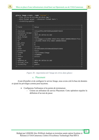 Mise en place d’une infrastructure cloud basé sur Openstack cas de l’IAI-Cameroun
61
Rédigé par LISSOM Alex Wilfried, étudiant en troisième année option Système et
Réseaux à l’IAI-Cameroun, Centre d’Excellence Technologie Paul BIYA
Figure 26 : importation de l’image de cirros dans glance
c. Placement
Avant d'installer et de configurer le service Image, nous avons créé la base de données
et ajouté les privilèges comme pour keystone.
 Configurons l'utilisateur et les points de terminaison
- Créons un utilisateur du service Placement. Cette opération requière la
définition d’un mot de passe
 