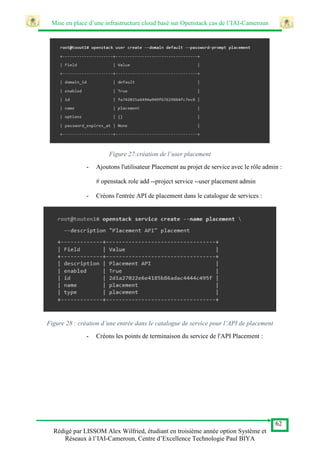 Mise en place d’une infrastructure cloud basé sur Openstack cas de l’IAI-Cameroun
62
Rédigé par LISSOM Alex Wilfried, étudiant en troisième année option Système et
Réseaux à l’IAI-Cameroun, Centre d’Excellence Technologie Paul BIYA
Figure 27:création de l’user placement
- Ajoutons l'utilisateur Placement au projet de service avec le rôle admin :
# openstack role add --project service --user placement admin
- Créons l'entrée API de placement dans le catalogue de services :
Figure 28 : création d’une entrée dans le catalogue de service pour l’API de placement
- Créons les points de terminaison du service de l'API Placement :
 