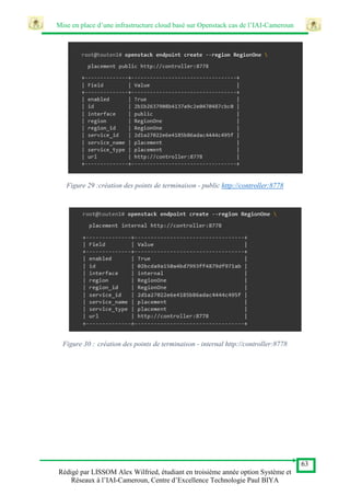 Mise en place d’une infrastructure cloud basé sur Openstack cas de l’IAI-Cameroun
63
Rédigé par LISSOM Alex Wilfried, étudiant en troisième année option Système et
Réseaux à l’IAI-Cameroun, Centre d’Excellence Technologie Paul BIYA
Figure 29 :création des points de terminaison - public http://controller:8778
Figure 30 : création des points de terminaison - internal http://controller:8778
 