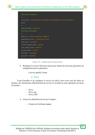 Mise en place d’une infrastructure cloud basé sur Openstack cas de l’IAI-Cameroun
65
Rédigé par LISSOM Alex Wilfried, étudiant en troisième année option Système et
Réseaux à l’IAI-Cameroun, Centre d’Excellence Technologie Paul BIYA
Figure 33 :configuration de placement
 Rechargez le serveur Web pour ajuster pour obtenir de nouveaux paramètres de
configuration pour le placement.
# service apache2 restart
d. Nova
Avant d'installer et de configurer le service de calcul, nous avons créé des bases de
données, des informations d'identification de service et Accordé un accès approprié aux bases
de données :
- Nova ;
- Nova_api ;
- Nova_cell0
 Créons les identifiants du service Compute :
- Création de l'utilisateur nova :
 