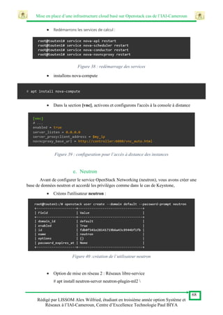 Mise en place d’une infrastructure cloud basé sur Openstack cas de l’IAI-Cameroun
68
Rédigé par LISSOM Alex Wilfried, étudiant en troisième année option Système et
Réseaux à l’IAI-Cameroun, Centre d’Excellence Technologie Paul BIYA
 Redémarrons les services de calcul :
Figure 38 : redémarrage des services
 installons nova-compute
# apt install nova-compute
 Dans la section [vnc], activons et configurons l'accès à la console à distance
Figure 39 : configuration pour l’accès à distance des instances
e. Neutron
Avant de configurer le service OpenStack Networking (neutron), vous avons créer une
base de données neutron et accordé les privilèges comme dans le cas de Keystone,
 Créons l'utilisateur neutron :
Figure 40 :création de l’utilisateur neutron
 Option de mise en réseau 2 : Réseaux libre-service
# apt install neutron-server neutron-plugin-ml2 
 