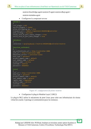 Mise en place d’une infrastructure cloud basé sur Openstack cas de l’IAI-Cameroun
69
Rédigé par LISSOM Alex Wilfried, étudiant en troisième année option Système et
Réseaux à l’IAI-Cameroun, Centre d’Excellence Technologie Paul BIYA
neutron-linuxbridge-agent neutron-l3-agent neutron-dhcp-agent 
neutron-metadata-agent
 Configurons le composant serveur
Figure 41 :configuration du fichier neutron
 Configurons le plug-in Modular Layer 2 (ML2)
Le plug-in ML2 utilise le mécanisme de pont Linux pour créer une infrastructure de réseau
virtuel de couche 2 (pontage et commutation) pour les instances.
 