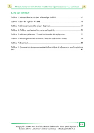 Mise en place d’une infrastructure cloud basé sur Openstack cas de l’IAI-Cameroun
VIII
Rédigé par LISSOM Alex Wilfried, étudiant en troisième année option Système et
Réseaux à l’IAI-Cameroun, Centre d’Excellence Technologie Paul BIYA
Liste des tableaux
Tableau 1 : tableau illustratif du parc informatique de l’IAI ................................................... 12
Tableau 2 : liste des logiciels de l’IAI...................................................................................... 13
Tableau 3 : tableau présentant les acteurs du projet................................................................. 19
Tableau 4 : Tableau représentant les ressources logicielles..................................................... 23
Tableau 5 : tableau représentant l’évaluation financier des équipements................................ 22
Tableau 6 : tableau présentant l’évaluation financière de la main d’œuvre............................. 23
Tableau 7 : bilan final............................................................................................................... 24
Tableau 8 : Comparaison des communautés et de l’activité de développement pour les solutions
IaaS........................................................................................................................................... 42
 