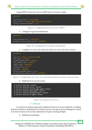 Mise en place d’une infrastructure cloud basé sur Openstack cas de l’IAI-Cameroun
71
Rédigé par LISSOM Alex Wilfried, étudiant en troisième année option Système et
Réseaux à l’IAI-Cameroun, Centre d’Excellence Technologie Paul BIYA
L'agent DHCP fournit des services DHCP pour les réseaux virtuels.
Figure 45 :configuration pour les services DHCP
 Configurer l'agent de métadonnées
Figure 46 :configuration de l’agent de métadonnées
 Configurer le service de calcul pour utiliser le service de mise en réseau
Figure 47 :configuration du service de calcule pour prendre en charge la mise en réseau
 Redémarrez les services réseau
Figure 48 :relançons les services
f. Horizon
Le seul service de base requis par le tableau de bord est le service d'identité. Le tableau
de bord est utilisé en combinaison avec d'autres services, tels que le service d'imagerie, le calcul
et la mise en réseau et les services autonomes tels que le stockage d'objets.
 Installons-les packages :
 