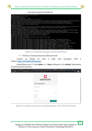 Mise en place d’une infrastructure cloud basé sur Openstack cas de l’IAI-Cameroun
72
Rédigé par LISSOM Alex Wilfried, étudiant en troisième année option Système et
Réseaux à l’IAI-Cameroun, Centre d’Excellence Technologie Paul BIYA
# apt install openstack-Dashboard
Figure 49 :installation du paquet openstack-dashboard
 Vérifions le fonctionnement du tableau de bord.
Accédez au tableau de bord à l'aide d'un navigateur Web à
l'adresse http://192.168.42.133/horizon.
Authentifions-nous à l' aide admin ou l' démo utilisateur et les default informations
d' identification de domaine.
Figure 50 :interface de connexion du Dashboard(http://192.168.42.133/horizon)
 