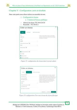 Mise en place d’une infrastructure cloud basé sur Openstack cas de l’IAI-Cameroun
74
Rédigé par LISSOM Alex Wilfried, étudiant en troisième année option Système et
Réseaux à l’IAI-Cameroun, Centre d’Excellence Technologie Paul BIYA
Chapitre V : Configuration ,tests et résultats
Dans cette partie nous allons réaliser un ensemble de tests
1. Configuration réseau
a. Création d’réseau publique
- Adresse du réseau 192.168.42.0/24
- Passerelle : 192.168.42.1
Figure 52 :configuration du réseau dans le projet admin
Figure 53:configuration d’un sous réseau du réseau physique
 