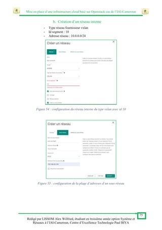 Mise en place d’une infrastructure cloud basé sur Openstack cas de l’IAI-Cameroun
75
Rédigé par LISSOM Alex Wilfried, étudiant en troisième année option Système et
Réseaux à l’IAI-Cameroun, Centre d’Excellence Technologie Paul BIYA
b. Création d’un réseau interne
- Type réseau fournisseur vxlan
- Id segment : 10
- Adresse réseau : 10.0.0.0/24
Figure 54 : configuration du réseau interne du type vxlan avec id 10
Figure 55 : configuration de la plage d’adresses d’un sous réseau
 