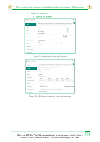 Mise en place d’une infrastructure cloud basé sur Openstack cas de l’IAI-Cameroun
77
Rédigé par LISSOM Alex Wilfried, étudiant en troisième année option Système et
Réseaux à l’IAI-Cameroun, Centre d’Excellence Technologie Paul BIYA
2. Créer une instance
a. définir un gabarit
Figure 58 : définition du nom de l’instance
Figure 59 : définition de la source de notre instance
 