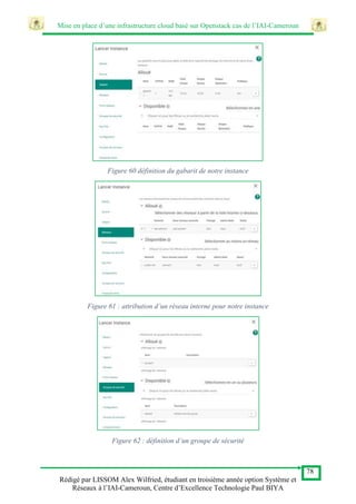 Mise en place d’une infrastructure cloud basé sur Openstack cas de l’IAI-Cameroun
78
Rédigé par LISSOM Alex Wilfried, étudiant en troisième année option Système et
Réseaux à l’IAI-Cameroun, Centre d’Excellence Technologie Paul BIYA
Figure 60 définition du gabarit de notre instance
Figure 61 : attribution d’un réseau interne pour notre instance
Figure 62 : définition d’un groupe de sécurité
 