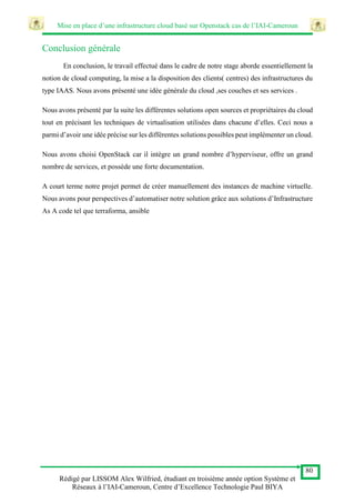 Mise en place d’une infrastructure cloud basé sur Openstack cas de l’IAI-Cameroun
80
Rédigé par LISSOM Alex Wilfried, étudiant en troisième année option Système et
Réseaux à l’IAI-Cameroun, Centre d’Excellence Technologie Paul BIYA
Conclusion générale
En conclusion, le travail effectué dans le cadre de notre stage aborde essentiellement la
notion de cloud computing, la mise a la disposition des clients( centres) des infrastructures du
type IAAS. Nous avons présenté une idée générale du cloud ,ses couches et ses services .
Nous avons présenté par la suite les différentes solutions open sources et propriétaires du cloud
tout en précisant les techniques de virtualisation utilisées dans chacune d’elles. Ceci nous a
parmi d’avoir une idée précise sur les différentes solutions possibles peut implémenter un cloud.
Nous avons choisi OpenStack car il intègre un grand nombre d’hyperviseur, offre un grand
nombre de services, et possède une forte documentation.
A court terme notre projet permet de créer manuellement des instances de machine virtuelle.
Nous avons pour perspectives d’automatiser notre solution grâce aux solutions d’Infrastructure
As A code tel que terraforma, ansible
 