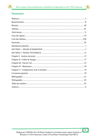 Mise en place d’une infrastructure cloud basé sur Openstack cas de l’IAI-Cameroun
IX
Rédigé par LISSOM Alex Wilfried, étudiant en troisième année option Système et
Réseaux à l’IAI-Cameroun, Centre d’Excellence Technologie Paul BIYA
Sommaire
Dédicace......................................................................................................................................I
Remerciements.......................................................................................................................... II
Résumé..................................................................................................................................... III
Abstract ....................................................................................................................................IV
Abréviations .............................................................................................................................. V
Liste des figures .......................................................................................................................VI
Liste des tableaux.................................................................................................................. VIII
Sommaire .................................................................................................................................IX
Introduction générale.................................................................................................................. 1
SECTION 1 : PHASE D’INSERTION...................................................................................... 3
SECTION 2 : PHASE TECHNIQUE ...................................................................................... 11
Chapitre I : Analyse du projet .................................................................................................. 12
Chapitre II : Cahier de charges................................................................................................. 17
Chapitre III : Etat de l’art ......................................................................................................... 25
Chapitre IV : Réalisation.......................................................................................................... 50
Chapitre V : Configuration ,tests et résultats ........................................................................... 74
Conclusion générale ................................................................................................................. 79
Bibliographie............................................................................................................................ 81
Webographie ............................................................................................................................ 82
Table des matières.................................................................................................................... 83
Annexes..................................................................................................................................... A
 