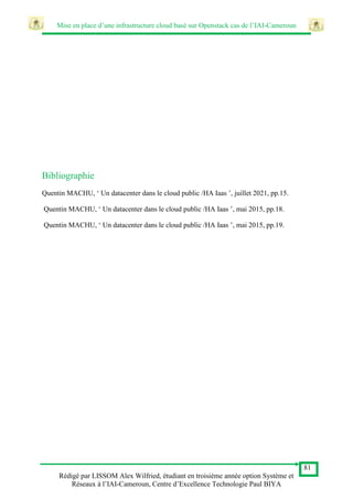 Mise en place d’une infrastructure cloud basé sur Openstack cas de l’IAI-Cameroun
81
Rédigé par LISSOM Alex Wilfried, étudiant en troisième année option Système et
Réseaux à l’IAI-Cameroun, Centre d’Excellence Technologie Paul BIYA
Bibliographie
Quentin MACHU, ‘ Un datacenter dans le cloud public /HA Iaas ’, juillet 2021, pp.15.
Quentin MACHU, ‘ Un datacenter dans le cloud public /HA Iaas ’, mai 2015, pp.18.
Quentin MACHU, ‘ Un datacenter dans le cloud public /HA Iaas ’, mai 2015, pp.19.
 