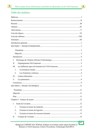 Mise en place d’une infrastructure cloud basé sur Openstack cas de l’IAI-Cameroun
83
Rédigé par LISSOM Alex Wilfried, étudiant en troisième année option Système et
Réseaux à l’IAI-Cameroun, Centre d’Excellence Technologie Paul BIYA
Table des matières
Dédicace......................................................................................................................................I
Remerciements.......................................................................................................................... II
Résumé..................................................................................................................................... III
Abstract ....................................................................................................................................IV
Abréviations .............................................................................................................................. V
Liste des figures .......................................................................................................................VI
Liste des tableaux.................................................................................................................. VIII
Sommaire .................................................................................................................................IX
Introduction générale.................................................................................................................. 1
SECTION 1 : PHASE D’INSERTION...................................................................................... 3
Préambule.......................................................................................................................... 3
Objectifs ............................................................................................................................. 3
Introduction ............................................................................................................................ 4
I. Historique de l’Institut Africain d’informatique ............................................................. 4
II. Organigramme IAI-Cameroun .................................................................................... 5
III. Les différents types de formation de l’IAI-Cameroun ................................................ 5
1. La formation initiale ................................................................................................ 6
2. Les formations continues ......................................................................................... 6
IV. Centres délocalisés ...................................................................................................... 7
V. Les partenaires............................................................................................................. 9
Conclusion.............................................................................................................................. 9
SECTION 2 : PHASE TECHNIQUE ...................................................................................... 11
Préambule........................................................................................................................... 11
Objectifs ............................................................................................................................... 11
Plan....................................................................................................................................... 11
Chapitre I : Analyse du projet .................................................................................................. 12
I. Etude de l’existant......................................................................................................... 12
1. Existant en termes de matériels.............................................................................. 12
2. Existant en termes de logiciels............................................................................... 12
3. Existant en termes de ressource humaine .............................................................. 13
II. Critique de l’existant ................................................................................................. 14
 