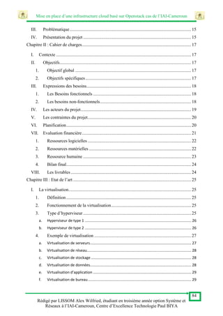 Mise en place d’une infrastructure cloud basé sur Openstack cas de l’IAI-Cameroun
84
Rédigé par LISSOM Alex Wilfried, étudiant en troisième année option Système et
Réseaux à l’IAI-Cameroun, Centre d’Excellence Technologie Paul BIYA
III. Problématique............................................................................................................ 15
IV. Présentation du projet ................................................................................................ 15
Chapitre II : Cahier de charges................................................................................................. 17
I. Contexte ........................................................................................................................ 17
II. Objectifs..................................................................................................................... 17
1. Objectif global ....................................................................................................... 17
2. Objectifs spécifiques.............................................................................................. 17
III. Expressions des besoins............................................................................................. 18
1. Les Besoins fonctionnels ....................................................................................... 18
2. Les besoins non-fonctionnels................................................................................. 18
IV. Les acteurs du projet.................................................................................................. 19
V. Les contraintes du projet............................................................................................ 20
VI. Planification............................................................................................................... 20
VII. Evaluation financière................................................................................................. 21
1. Ressources logicielles ............................................................................................ 22
2. Ressources matérielles........................................................................................... 22
3. Ressource humaine ................................................................................................ 23
4. Bilan final............................................................................................................... 24
VIII. Les livrables........................................................................................................... 24
Chapitre III : Etat de l’art ......................................................................................................... 25
I. La virtualisation............................................................................................................. 25
1. Définition ............................................................................................................... 25
2. Fonctionnement de la virtualisation....................................................................... 25
3. Type d’hyperviseur ................................................................................................ 25
a. Hyperviseur de type 1 ....................................................................................................... 26
b. Hyperviseur de type 2 ....................................................................................................... 26
4. Exemple de virtualisation ...................................................................................... 27
a. Virtualisation de serveurs.................................................................................................. 27
b. Virtualisation de réseau..................................................................................................... 28
c. Virtualisation de stockage ................................................................................................. 28
d. Virtualisation de données.................................................................................................. 28
e. Virtualisation d’application ............................................................................................... 29
f. Virtualisation de bureau.................................................................................................... 29
 