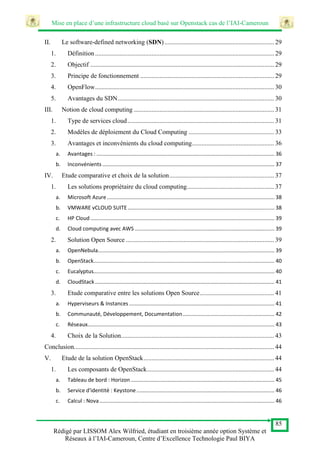 Mise en place d’une infrastructure cloud basé sur Openstack cas de l’IAI-Cameroun
85
Rédigé par LISSOM Alex Wilfried, étudiant en troisième année option Système et
Réseaux à l’IAI-Cameroun, Centre d’Excellence Technologie Paul BIYA
II. Le software-defined networking (SDN).................................................................... 29
1. Définition ............................................................................................................... 29
2. Objectif .................................................................................................................. 29
3. Principe de fonctionnement ................................................................................... 29
4. OpenFlow............................................................................................................... 30
5. Avantages du SDN................................................................................................. 30
III. Notion de cloud computing ....................................................................................... 31
1. Type de services cloud........................................................................................... 31
2. Modèles de déploiement du Cloud Computing ..................................................... 33
3. Avantages et inconvénients du cloud computing................................................... 36
a. Avantages : ........................................................................................................................ 36
b. Inconvénients .................................................................................................................... 37
IV. Etude comparative et choix de la solution................................................................. 37
1. Les solutions propriétaire du cloud computing...................................................... 37
a. Microsoft Azure................................................................................................................. 38
b. VMWARE vCLOUD SUITE................................................................................................... 38
c. HP Cloud ............................................................................................................................ 39
d. Cloud computing avec AWS .............................................................................................. 39
2. Solution Open Source ............................................................................................ 39
a. OpenNebula....................................................................................................................... 39
b. OpenStack.......................................................................................................................... 40
c. Eucalyptus.......................................................................................................................... 40
d. CloudStack......................................................................................................................... 41
3. Etude comparative entre les solutions Open Source.............................................. 41
a. Hyperviseurs & Instances .................................................................................................. 41
b. Communauté, Développement, Documentation.............................................................. 42
c. Réseaux.............................................................................................................................. 43
4. Choix de la Solution............................................................................................... 43
Conclusion............................................................................................................................ 44
V. Etude de la solution OpenStack................................................................................. 44
1. Les composants de OpenStack............................................................................... 44
a. Tableau de bord : Horizon................................................................................................. 45
b. Service d'identité : Keystone............................................................................................. 46
c. Calcul : Nova...................................................................................................................... 46
 