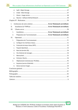 Mise en place d’une infrastructure cloud basé sur Openstack cas de l’IAI-Cameroun
86
Rédigé par LISSOM Alex Wilfried, étudiant en troisième année option Système et
Réseaux à l’IAI-Cameroun, Centre d’Excellence Technologie Paul BIYA
d. Swift - Object Storage........................................................................................................ 47
e. Cinder - Block Storage ....................................................................................................... 47
f. Glance - Image service....................................................................................................... 48
g. Neutron - Software Defined Network ............................................................................... 48
Chapitre IV : Réalisation.......................................................................................................... 50
I. Architecture de notre solution....................................... Error! Bookmark not defined.
II. Installation de VMWare ............................................ Error! Bookmark not defined.
III. Ubuntu server ............................................................................................................ 50
1. Installation.............................................................. Error! Bookmark not defined.
2. Préparation de l’environnement............................. Error! Bookmark not defined.
IV. Openstack .................................................................................................................. 51
1. Préparation de l’environnement............................................................................. 51
a. Configurer les interfaces réseau........................................................................................ 51
b. Protocole de temps réseau (NTP)...................................................................................... 52
c. Paquets OpenStack............................................................................................................ 53
d. Base de données SQL ........................................................................................................ 54
e. File d'attente de messages................................................................................................ 54
f. Memcached....................................................................................................................... 55
g. Etcd pour Ubuntu .............................................................................................................. 56
2. Déploiement minimal pour Wallaby...................................................................... 56
a. Keystone (service d'identité)............................................................................................. 57
b. Glance (service Image) ...................................................................................................... 59
Conclusion générale ................................................................................................................. 79
Bibliographie............................................................................................................................ 81
Webographie ............................................................................................................................ 82
Table des matières.................................................................................................................... 83
Annexes..................................................................................................................................... A
 