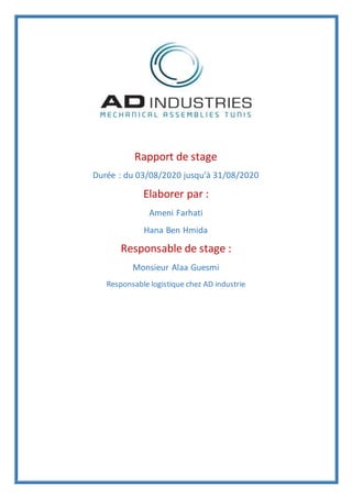 Rapport de stage
Durée : du 03/08/2020 jusqu’à 31/08/2020
Elaborer par :
Ameni Farhati
Hana Ben Hmida
Responsable de stage :
Monsieur Alaa Guesmi
Responsable logistique chez AD industrie
 
