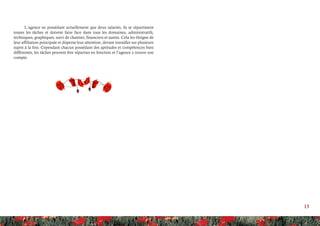 13
L’agence ne possédant actuellement que deux salariés, ils se répartissent
toutes les tâches et doivent faire face dans tous les domaines, administratifs,
techniques, graphiques, suivi de chantier, financiers et autres. Cela les éloigne de
leur affiliation principale et disperse leur attention, devant travailler sur plusieurs
sujets à la fois. Cependant chacun possédant des aptitudes et compétences bien
différentes, les tâches peuvent être réparties en fonction et l’agence y trouve son
compte.
 