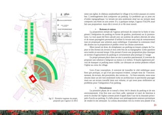 21
fig.12 : Première esquisse du projet,
proposée par l’agence en 2012
entre son église, le château surplombant le village et la rivière passant en contre
bas. L’aménagement doit comporter un parking. Le problème qui se pose est
d’ordre topographique. Le terrain est non seulement situé sur un versant mais
comporte une butte en son centre. Il y a quelques temps, l’agence TALPA avait
fait une proposition mais elle à revoir et ce fût mon travail.
•	 Raisons et enjeux
La proposition initiale de l’agence prévoyait de conserver la butte et ima-
ginant l’intégration du parking en forme de gradins, positionné sur le promon-
toire. Le tout ayant été bien calculé avec un système de paliers alternés de talus
et de noues paysagères permettait d’utiliser le terrain sans trop de remaniement
tout en proposant une solution assez esthétique. Cependant la commune émet
des doutes sur la proposition et préfère revoir les choses autrement.
Mon travail est donc de réimplanter un parking en tenant compte de l’es-
pace et des formes du terrain et non cette fois de sa topographie. Cette question
sera traitée en second temps. Cela permet d’avoir une proposition plus classique
en termes d’agencement du parking et certainement plus pratique à l’usage.
Le projet prenant place dans un site à caractère patrimonial, il convient de
proposer une solution s’intégrant au mieux à ce milieu. Il faudra également pré-
voir de masquer ce parking assez visible, car côtoyant un sentier pédestre reliant
l’église au cœur du village.
Lors d’une conception, il convient de travailler le côté esthétique aussi
bien que pratique, ce qui n’est pas toujours évident, compte tenu de l’environ-
nement, du terrain, des proximités, des voiries etc... Ici bien entendu, nous nous
situons dans un site non seulement riche en architecture et patrimoine paysager
mais sur un terrain travaillé dans son volume, ce qui nous pose réellement un
problème pour l’intégration d’un parking.
•	 Déroulement
La première phase de ce travail a donc été le dessin du parking et de son
environnement. Une fois tout ceci bien callé, optimisé et tracé de fonction à
avoir le clocher de l’église comme point d’appel dans l’axe de la chaussée princi-
pale d’accès au parking, il a fallu penser aux aménagements annexes permettant
de rendre le site attrayant. Le coteau descendant vers la rivière sera planté d’un
 