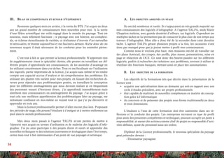 34
A.	 Les objectifs assignés en stage
Ils ont été nombreux et variés. Ils s’appuyaient en très grande majorité sur
mes connaissances des logiciels d’infographie. A l’agence TALPA, seule Marie
Chapelon maîtrise, avec grande dextérité d’ailleurs, ces logiciels. Cependant ses
multiples tâches ne lui permettent pas de consacrer le plus clair de son temps aux
travaux d’infographie. Mon rôle a donc été de la seconder dans cette dernière
tâche. L’agence TALPA gérant plusieurs projets à la fois, les occasions n’ont
donc pas manqué pour que je puisse mettre à profit mes connaissances.
Comme nous le voyions plus haut, mes missions ont été de travailler sur
des plans Autocad, des coupes, des profils, plan masse, présentations, mise en
page et rédaction de DCE. Ce sont donc des heures passées sur les différents
logiciels, parfois à rechercher des solutions aux problèmes, souvent à utiliser et
réutiliser des fonctions basiques, mettant ainsi en place des automatismes.
B.	 Les objectifs de la formation
Les objectifs de la formations tels que décrits dans la présentation de la
licence sont :
•	 acquérir une spécialisation dans un domaine qui soit en rapport avec son
cycle d’études précédent, avec ses projets professionnels
•	 être capable de maîtriser de nouvelles compétences en matière de concep-
tion grâce à l’informatique
•	 de concevoir et de présenter des projets sous forme traditionnelle en deux
et trois dimensions.
L’étudiant à l’issu de cette formation doit être autonome dans ses ré-
flexions et la conduite des projets. Les entreprises recrutent ce type de profil
pour avoir des personnes compétentes et techniques, pouvant occuper un poste à
responsabilité, et mener des actions comme chef de projet ou responsable d’acti-
vités définies, ayant du personnel sous ses ordres.
Diplômé de la Licence professionnelle, le nouveau spécialiste du paysage
peut prétendre devenir : 	
	 - Dessinateur paysagiste
III.	 Bilan de compétences et retour d’expérience
Revenons quelques mois en arrière, à la sortie du BTS. J’ai acquis en deux
ans un grand nombre de connaissances bien nouvelles pour moi. A la sortie
d’une filière scientifique me voilà engagé dans le monde du paysage. Tout est
nouveau, mais tellement fascinant ; ce paysage avec son histoire, ses complexi-
tés, sa richesse étourdissante de variétés, ce réalisateur d’œuvres d’art naturelles
m’attira alors, m’étonne aujourd’hui et me fascinera demain. Riche donc de ces
nouveaux acquis il était nécessaire de les conforter pour les assimiler pleine-
ment.
C’est tout à fait ce que permet la licence professionnelle. N’apportant rien
de supplémentaire sinon la spécialité choisie, elle permet en travaillant sur dif-
férents projets d’approfondir ses connaissances, de les assimiler d’avantage en
les utilisant concrètement dans ces tâches. Tout en me focalisant sur l’utilisation
des logiciels, partie importante de la licence, j’ai acquis sans même m’en rendre
compte une capacité accrue d’analyse et de compréhension des problèmes. En
utilisant des plantes très variées pour mes projets, en faisant des recherches di-
verses pour répondre aux problématiques posées, en travaillant la conception
pour les différents aménagements que nous devions réaliser et en fréquentant
des personnes venant d’horizons divers, j’ai approfondi insensiblement mais
sûrement mes connaissances en aménagement du paysage. J’ai acquis grâce à
tout cela une meilleure appréhension des problématiques liées au paysage, me
redonnant confiance en moi-même en voyant tout ce que j’ai pu découvrir et
apprendre en trois ans.
Mais la licence professionnelle permet d’aller encore plus loin. Proposant
des périodes de stage, elle pousse l’étudiant à s’intégrer et à mettre réellement un
pied dans le monde professionnel.
Mes deux mois passés à l’agence TALPA m’ont permis de mettre à
l’épreuve mes acquis en termes d’utilisation et de maîtrise des logiciels d’info-
graphie. J’ai pu ainsi participer à des projets divers et variés et apprendre des
nouvelles techniques et des solutions innovantes et écologiques dans l’ère temps,
certes mais tout à fait intéressantes d’un point de vue paysager et artistique.
	
 