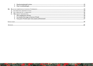 1.	 Pourlesrésultatsdel’action...................................................................................................................32
2.	 Pour la méthodologie........................................................................................................................32
III.	 Bilan de compétences et retour d’expérience......................................................................................................34
A.	 Les objectifs assignés en stage...................................................................................................................34
B.	 Les objectifs de la formation...................................................................................................................34
C.	 Mon projet professionnel.........................................................................................................................36
1.	 Des compétences de base ...................................................................................................................36
2.	 Les atouts d’un stage en bureau d’étude..................................................................................................36
3.	 Une porte d’entrée pour mon projet professionnel....................................................................................37
Conclusion.......................................................................................................................................................39
Annexes...........................................................................................................................................................40
 