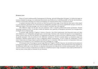 7
Introduction
Étant en Licence professionnelle Aménagement du Paysage, spécialité Infographie Paysagère, j’ai réalisé des stages en
bureaux d’études du paysage, me confrontant directement aux réalités de la vie professionnelle. Le but de cette formation,
réalisée à l’Université Catholique de l’Ouest à Guingamp, est l’insertion directe dans le monde du travail.
Le présent document relate mes activités au cours du second de mes stages, d’une durée de deux mois et dans lequel
j’ai non seulement approfondi mes connaissances en infographie paysagère mais encore appréhendé de façon concrète les
différentes étapes d’un projet paysager, avec tous les aléas et contraintes que cela engendre.
Mes différents stages ont été pour moi une expérience riche à caractère professionnel autant qu’humain. Prenant
davantage confiance en moi, j’ai été plus à même de mobiliser mes capacités m’imprégnant pleinement des enseignements
prodigués tout au long du stage.
Le premier stage, effectué à l’Agence L’Anton et Associés, loin d’être inintéressant, était beaucoup moins axé, dans
mes réalisations, sur l’infographie paysagère que le second stage. Assistant à des réunions de chantiers et accompagnant le
maître d’œuvre dans ses suivis de chantiers, j’ai également pu participer, de près ou de loin à différentes phases d’un projet
de grande envergure. Cela m’a permis de voir réellement comment se déroule un projet depuis sa conception jusqu’à sa
réalisation. Plusieurs projets étant en cours, à différentes phases d’avancement, j’ai été à même de comprendre à la fois
toute l’importance de chaque étape et parfois les difficultés qui s’y rattachent. Mais mes activités correspondant moins aux
exigences de la formation, je ne m’attarderai donc pas d’avantage sur ce stage.
M’intéressant donc d’avantage au second stage effectué à l’Agence TALPA à Saumur, une première partie présentera
la structure de l’agence, son environnement et ses méthodes de travail, ses spécificités. Nous pourrons alors nous attarder sur
les différentes tâches que j’ai pu effectuer, se rattachant directement aux objectifs de la licence professionnelle. Enfin, nous
verrons à travers un retour d’expériences et un bilan de compétences que le stage correspond à mon projet professionnel en
étant un atout certain dans la continuité de ma formation.
 