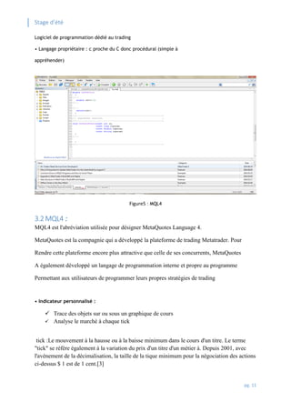 Stage d’été
pg. 11
Logiciel de programmation dédié au trading
• Langage propriétaire : c proche du C donc procédural (simple à
appréhender)
Figure5 : MQL4
3.2 MQL4 :
MQL4 est l'abréviation utilisée pour désigner MetaQuotes Language 4.
MetaQuotes est la compagnie qui a développé la plateforme de trading Metatrader. Pour
Rendre cette plateforme encore plus attractive que celle de ses concurrents, MetaQuotes
A également développé un langage de programmation interne et propre au programme
Permettant aux utilisateurs de programmer leurs propres stratégies de trading
• Indicateur personnalisé :
 Trace des objets sur ou sous un graphique de cours
 Analyse le marché à chaque tick
tick :Le mouvement à la hausse ou à la baisse minimum dans le cours d'un titre. Le terme
"tick" se réfère également à la variation du prix d'un titre d'un métier à. Depuis 2001, avec
l'avènement de la décimalisation, la taille de la tique minimum pour la négociation des actions
ci-dessus $ 1 est de 1 cent.[3]
 