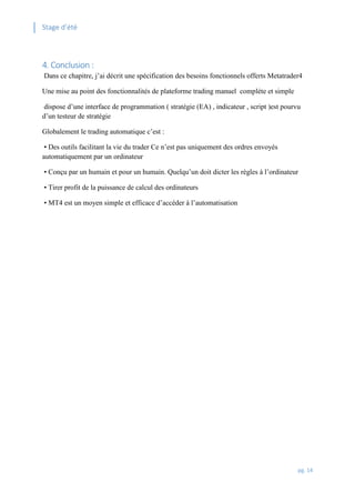 Stage d’été
pg. 14
4. Conclusion :
Dans ce chapitre, j’ai décrit une spécification des besoins fonctionnels offerts Metatrader4
Une mise au point des fonctionnalités de plateforme trading manuel complète et simple
dispose d’une interface de programmation ( stratégie (EA) , indicateur , script )est pourvu
d’un testeur de stratégie
Globalement le trading automatique c’est :
• Des outils facilitant la vie du trader Ce n’est pas uniquement des ordres envoyés
automatiquement par un ordinateur
• Conçu par un humain et pour un humain. Quelqu’un doit dicter les règles à l’ordinateur
• Tirer profit de la puissance de calcul des ordinateurs
• MT4 est un moyen simple et efficace d’accéder à l’automatisation
 