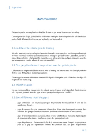 Stage d’été
pg. 15
Etude et recherche
Dans cette partie, une explication détaillée de tout ce qui a une liaison avec le trading .
Comme première étape, j’ai défini les différentes stratégies de trading similaire à la Etude des
outils d’aide à la décision fournie par la plateforme Metatrader4 .
1..Les différentes stratégies de trading
Aborder les stratégies de trading est l’une des choses les plus complexe à réaliser pour la simple
et bonne raison qu’il existe quasiment autant de stratégies que de traders. Cependant, devant la
masse de possibilités offertes par les marchés, nous allons aborder quelques stratégies usuelles
que vous pourrez ensuite adapter à votre personnalité :
1.1 Être perpétuellement en position avec les points pivots
Cette méthode est principalement utilisée pour le trading sur futures mais son concept peut être
décliné sans difficulté au marché des actions.
Deux supports et deux résistances sont calculés à partir de ce point pour déterminer les objectifs
ou placer des ordres stop.
1.2 Trader les gaps
Un gap correspond à un espace entre les prix où aucun échange ne s’est produit. Contrairement
à la croyance générale, tous les gaps ne sont pas systématiquement comblés.
1.2.1Les différents types de gaps :
 gaps ordinaires : ils ne provoquent pas de poursuite du mouvement et sont de fait
rapidement fermés ;
 gaps de rupture : les prix « sautent » à l’extérieur d’une zone de congestion sur de forts
volumes. Le gap peut alors rester ouvert plusieurs semaines avant d’être comblé ;
 gaps de continuation : ils se produisent au cours d’une tendance puissante et provoquent
de nouveaux plus hauts / plus bas au cours des jours qui suivent ;
 gaps d’épuisement : ils marquent la fin de la tendance en cours. Les prix ne progressent
plus et le gap est rapidement comblé. En premier lieu, les gaps d’épuisement
 
