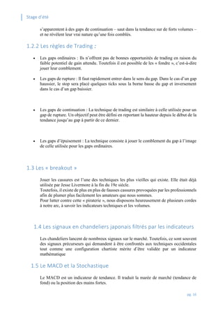 Stage d’été
pg. 16
s’apparentent à des gaps de continuation – saut dans la tendance sur de forts volumes –
et ne révèlent leur vrai nature qu’une fois comblés.
1.2.2 Les règles de Trading :
 Les gaps ordinaires : Ils n’offrent pas de bonnes opportunités de trading en raison du
faible potentiel de gain attendu. Toutefois il est possible de les « fondre », c’est-à-dire
jouer leur comblement.
 Les gaps de rupture : Il faut rapidement entrer dans le sens du gap. Dans le cas d’un gap
haussier, le stop sera placé quelques ticks sous la borne basse du gap et inversement
dans le cas d’un gap baissier.
 Les gaps de continuation : La technique de trading est similaire à celle utilisée pour un
gap de rupture. Un objectif peut être défini en reportant la hauteur depuis le début de la
tendance jusqu’au gap à partir de ce dernier.
 Les gaps d’épuisement : La technique consiste à jouer le comblement du gap à l’image
de celle utilisée pour les gaps ordinaires.
1.3 Les « breakout »
Jouer les cassures est l’une des techniques les plus vieilles qui existe. Elle était déjà
utilisée par Jesse Livermore à la fin du 19e siècle.
Toutefois, il existe de plus en plus de fausses cassures provoquées par les professionnels
afin de plumer plus facilement les amateurs que nous sommes.
Pour lutter contre cette « piraterie », nous disposons heureusement de plusieurs cordes
à notre arc, à savoir les indicateurs techniques et les volumes.
1.4 Les signaux en chandeliers japonais filtrés par les indicateurs
Les chandeliers lancent de nombreux signaux sur le marché. Toutefois, ce sont souvent
des signaux précurseurs qui demandent à être confrontés aux techniques occidentales
tout comme une configuration chartiste mérite d’être validée par un indicateur
mathématique
1.5 Le MACD et la Stochastique
Le MACD est un indicateur de tendance. Il traduit la marée de marché (tendance de
fond) ou la position des mains fortes.
 