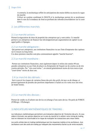Stage d’été
pg. 17
A contrario, la stochastique reflète les anticipations des mains faibles ou encore la vague
du marché.
Utiliser un système combinant le MACD et la stochastique permet de se positionner
dans le sens de la tendance de fond en profitant des rebonds/consolidations sur le court
terme.
2. Les différentes marchés
2.1 Le marché actions
Permet la négociation de titres de propriété des entreprises qui y sont cotées. Ce marché
permet à ces entreprises de financer leur développement par augmentation de capital via un
appel public à l'épargne.
2.2 Le marché obligataire :
Qui permet aux entreprises, aux institutions financières ou aux Etats d'emprunter des capitaux
sur le moyen ou long terme.
Ces deux premiers marchés sont plus communément appelés "marché boursier".
2.3 Le marché monétaire :
Permet aux institutions financières, mais également depuis le milieu des années 80 aux
grandes entreprises ou aux Etats de placer ou d'emprunter de l'argent sur de courtes ou de très
courtes périodes. Par " très court terme ", on entend généralement moins de trois mois et par
"court terme" moins de deux ans.
2.4 Le marché des dérivés :
Sert à couvrir les risques de variation future des prix des actifs, de taux ou de change, et
permet également de prendre des positions importantes à l'achat ou à la vente avec une mise
de fonds limitée.
2.5 Le marché des devises :
Permet de vendre ou d’acheter une devise en échange d’une autre devise. On parle de FOREX
(FOReign - EXchange).
3.INDICATEURS MATHÉMATIQUES DE TRADING :
Les indicateurs mathématiques permettent une évaluation objective de l’évolution des prix. Ils vous
aident à formuler une opinion objective sur le sens du marché et à calibrer votre timing de trading,
tout en réduisant les incertitudes et le risque de multiplier les transactions sans raison réelle.
Les outils utilisés dans le trading mathématique sont les moyennes mobiles et les oscillateurs. (Les
oscillateurs sont des outils de trading qui indiquent des mouvements d'achat ou de vente excessifs
 