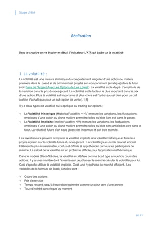 Stage d’été
pg. 21
Réalisation
Dans ce chapitre on va étudier en détail l’indicateur L’ATR qui basée sur la volatilité
1. La volatilité :
La volatilité est une mesure statistique du comportement irrégulier d’une action ou matière
première dans le passé et de comment est projeté son comportement (erratique) dans le futur
(voir Faire de l'Argent Avec Les Options de Lee Lowell). La volatilité est le degré d’amplitude de
la variation dans le prix du sous-jacent. La volatilité est le facteur le plus important dans le prix
d’une option. Plus la volatilité est importante et plus chère est l'option (aussi bien pour un call
(option d'achat) que pour un put (option de vente). [4]
Il y a deux types de volatilité qui s’applique au trading sur options :
 La Volatilité Historique (Historical Volatility = HV) mesure les variations, les fluctuations
erratiques d’une action ou d’une matière première telles qu’elles l’ont été dans le passé.
 La Volatilité Implicite (Implied Volatility =IV) mesure les variations, les fluctuations
erratiques d’une action ou d’une matière première telles qu’elles sont anticipées être dans le
futur. La volatilité future d’un sous-jacent est inconnue et doit être estimée.
Les investisseurs peuvent comparer la volatilité implicite à la volatilité historique et faire leur
propre opinion sur la volatilité future du sous-jacent. La volatilité joue un rôle crucial, et c’est
l’élément le plus insaisissable, confus et difficile à appréhender par tous les participants de
marché. Le calcul de la volatilité est un problème difficile pour l'application mathématique.
Dans le modèle Black-Scholes, la volatilité est définie comme écart type annuel du cours des
actions. Il y a une manière dont l'investisseur peut laisser le marché calculer la volatilité pour lui.
Ceci s'appelle utiliser la volatilité implicite. C'est une hypothèse de marché efficient. Les
variables de la formule de Black-Scholes sont :
 Cours des actions
 Prix d'exercice
 Temps restant jusqu'à l'expiration exprimée comme un pour cent d'une année
 Taux d'intérêt sans risque du moment
 