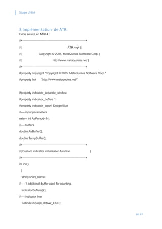 Stage d’été
pg. 24
3.Implémentation de ATR:
Code source en MQL4 :
//+------------------------------------------------------------------+
//| ATR.mq4 |
//| Copyright © 2005, MetaQuotes Software Corp. |
//| http://www.metaquotes.net/ |
//+------------------------------------------------------------------+
#property copyright "Copyright © 2005, MetaQuotes Software Corp."
#property link "http://www.metaquotes.net/"
#property indicator_separate_window
#property indicator_buffers 1
#property indicator_color1 DodgerBlue
//---- input parameters
extern int AtrPeriod=14;
//---- buffers
double AtrBuffer[];
double TempBuffer[];
//+------------------------------------------------------------------+
//| Custom indicator initialization function |
//+------------------------------------------------------------------+
int init()
{
string short_name;
//---- 1 additional buffer used for counting.
IndicatorBuffers(2);
//---- indicator line
SetIndexStyle(0,DRAW_LINE);
 