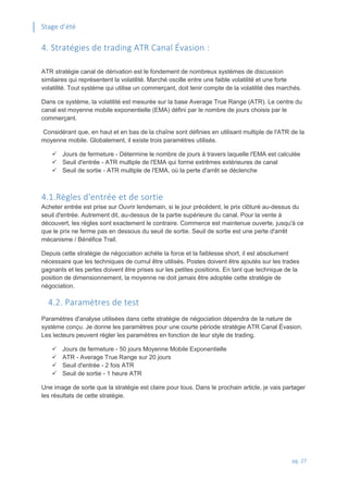 Stage d’été
pg. 27
4. Stratégies de trading ATR Canal Évasion :
ATR stratégie canal de dérivation est le fondement de nombreux systèmes de discussion
similaires qui représentent la volatilité. Marché oscille entre une faible volatilité et une forte
volatilité. Tout système qui utilise un commerçant, doit tenir compte de la volatilité des marchés.
Dans ce système, la volatilité est mesurée sur la base Average True Range (ATR). Le centre du
canal est moyenne mobile exponentielle (EMA) défini par le nombre de jours choisis par le
commerçant.
Considérant que, en haut et en bas de la chaîne sont définies en utilisant multiple de l'ATR de la
moyenne mobile. Globalement, il existe trois paramètres utilisés.
 Jours de fermeture - Détermine le nombre de jours à travers laquelle l'EMA est calculée
 Seuil d'entrée - ATR multiple de l'EMA qui forme extrêmes extérieures de canal
 Seuil de sortie - ATR multiple de l'EMA, où la perte d'arrêt se déclenche
4.1.Règles d'entrée et de sortie
Acheter entrée est prise sur Ouvrir lendemain, si le jour précédent, le prix clôturé au-dessus du
seuil d'entrée. Autrement dit, au-dessus de la partie supérieure du canal. Pour la vente à
découvert, les règles sont exactement le contraire. Commerce est maintenue ouverte, jusqu'à ce
que le prix ne ferme pas en dessous du seuil de sortie. Seuil de sortie est une perte d'arrêt
mécanisme / Bénéfice Trail.
Depuis cette stratégie de négociation achète la force et la faiblesse short, il est absolument
nécessaire que les techniques de cumul être utilisés. Postes doivent être ajoutés sur les trades
gagnants et les pertes doivent être prises sur les petites positions. En tant que technique de la
position de dimensionnement, la moyenne ne doit jamais être adoptée cette stratégie de
négociation.
4.2. Paramètres de test
Paramètres d'analyse utilisées dans cette stratégie de négociation dépendra de la nature de
système conçu. Je donne les paramètres pour une courte période stratégie ATR Canal Évasion.
Les lecteurs peuvent régler les paramètres en fonction de leur style de trading.
 Jours de fermeture - 50 jours Moyenne Mobile Exponentielle
 ATR - Average True Range sur 20 jours
 Seuil d'entrée - 2 fois ATR
 Seuil de sortie - 1 heure ATR
Une image de sorte que la stratégie est claire pour tous. Dans le prochain article, je vais partager
les résultats de cette stratégie.
 