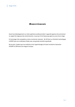 Stage d’été
pg. 3
Remerciements
Avant tout développement sur cette expérience professionnelle, il apparaît opportun de commencer
ce rapport de stage par des remerciements, à ceux qui m’ont beaucoup appris au cours de ce stage.
En hommage à Son sympathie, je tiens à remercier vivement Mr Sifi Sami un Assistant technologue
à ESPRIT pour ses multitudes d’aides avec une grande sincérité et gratitude.
De ma part, j'espère que ma conduite et mon apprentissage ont laissé une bonne impression
d’ESPRIT et affirment son image et marque.
 