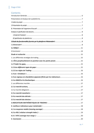 Stage d’été
pg. 4
Contents
Introduction Générale............................................................................................................................. 6
Présentation et Analyse de la plateforme............................................................................................... 7
1.Cadreduprojet:...................................................................................................................................... 7
2.Présentationduprojet.............................................................................................................................. 7
3. Présentationdel’organismed’accueil:..................................................................................................... 7
Analyseetspécificationdesbesoins.............................................................................................................. 8
1.Etudedel’existant:.............................................................................................................................. 8
2.Spécificationdeplateforme:................................................................................................................ 8
3.EtudedesfonctionnalitésfourniesparlaplateformeMetatrader4.:........................................................... 8
3.1Metatrader4:........................................................................................................................................ 8
3.2 MQL4 :............................................................................................................................................ 11
4 Conclusion : ........................................................................................................................................ 14
Etude et recherche .............................................................................................................................. 15
1..Les différentes stratégies de trading................................................................................................. 15
1.1 Être perpétuellement en position avec les points pivots ......................................................... 15
1.2 Trader les gaps,............................................................................................................................. 15
1.2.1Les différents types de gaps :.................................................................................................... 15
1.2.2 Les règles de Trading :............................................................................................................... 16
1.3 Les « breakout »............................................................................................................................ 16
1.4 Les signaux en chandeliers japonais filtrés par les indicateurs............................................... 16
1.5 Le MACD et la Stochastique......................................................................................................... 16
2. Les différentes marchés .................................................................................................................... 17
2.1 Le marché actions, ........................................................................................................................ 17
2.2 Le marché obligataire...................................................................................................................... 17
2.3 Le marché monétaire :.................................................................................................................. 17
2.4 Le marché des dérivés : ................................................................................................................ 17
2.5 Le marché des devises :................................................................................................................ 17
3.INDICATEURS MATHÉMATIQUES DE TRADING :........................................................................... 17
4. meilleurs indicateurs pour metatrader : ...................................................................................... 18
4.1 La moyenne mobile (moving average) :..................................................................................... 18
4.2 Le RSI ( relative strength index ) : ............................................................................................... 19
4.3 L’ ATR ( average true range ) : .................................................................................................... 20
5. Conclusion........................................................................................................................................ 20
 