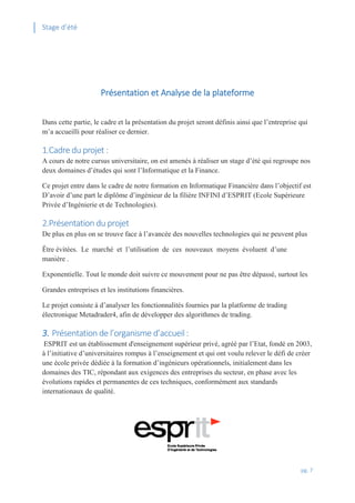 Stage d’été
pg. 7
Présentation et Analyse de la plateforme
Dans cette partie, le cadre et la présentation du projet seront définis ainsi que l’entreprise qui
m’a accueilli pour réaliser ce dernier.
1.Cadre du projet :
A cours de notre cursus universitaire, on est amenés à réaliser un stage d’été qui regroupe nos
deux domaines d’études qui sont l’Informatique et la Finance.
Ce projet entre dans le cadre de notre formation en Informatique Financière dans l’objectif est
D’avoir d’une part le diplôme d’ingénieur de la filière INFINI d’ESPRIT (Ecole Supérieure
Privée d’Ingénierie et de Technologies).
2.Présentation du projet
De plus en plus on se trouve face à l’avancée des nouvelles technologies qui ne peuvent plus
Être évitées. Le marché et l’utilisation de ces nouveaux moyens évoluent d’une
manière .
Exponentielle. Tout le monde doit suivre ce mouvement pour ne pas être dépassé, surtout les
Grandes entreprises et les institutions financières.
Le projet consiste à d’analyser les fonctionnalités fournies par la platforme de trading
électronique Metadrader4, afin de développer des algorithmes de trading.
3. Présentation de l’organisme d’accueil :
ESPRIT est un établissement d'enseignement supérieur privé, agréé par l’Etat, fondé en 2003,
à l’initiative d’universitaires rompus à l’enseignement et qui ont voulu relever le défi de créer
une école privée dédiée à la formation d’ingénieurs opérationnels, initialement dans les
domaines des TIC, répondant aux exigences des entreprises du secteur, en phase avec les
évolutions rapides et permanentes de ces techniques, conformément aux standards
internationaux de qualité.
 