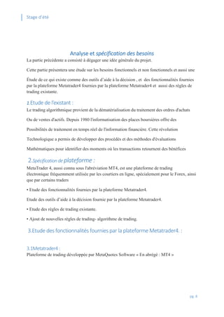 Stage d’été
pg. 8
Analyse et spécification des besoins
La partie précédente a consisté à dégager une idée générale du projet.
Cette partie présentera une étude sur les besoins fonctionnels et non fonctionnels et aussi une
Étude de ce qui existe comme des outils d’aide à la décision , et des fonctionnalités fournies
par la plateforme Metatrader4 fournies par la plateforme Metatrader4 et aussi des règles de
trading existante.
1.Etude de l’existant :
Le trading algorithmique provient de la dématérialisation du traitement des ordres d'achats
Ou de ventes d'actifs. Depuis 1980 l'informatisation des places boursières offre des
Possibilités de traitement en temps réel de l'information financière. Cette révolution
Technologique a permis de développer des procédés et des méthodes d'évaluations
Mathématiques pour identifier des moments où les transactions retournent des bénéfices
2.Spécification de plateforme :
MetaTrader 4, aussi connu sous l'abréviation MT4, est une plateforme de trading
électronique fréquemment utilisée par les courtiers en ligne, spécialement pour le Forex, ainsi
que par certains traders
• Etude des fonctionnalités fournies par la plateforme Metatrader4.
Etude des outils d’aide à la décision fournie par la plateforme Metatrader4.
• Etude des règles de trading existante.
• Ajout de nouvelles règles de trading- algorithme de trading.
3.Etude des fonctionnalités fournies par la plateforme Metatrader4. :
3.1Metatrader4:
Plateforme de trading développée par MetaQuotes Software « En abrégé : MT4 »
 