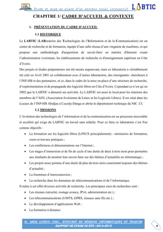 6
Étude et mise en place d’un serveur vocal interactif
M. ANGA LOUKOU JOEL, ÉTUDIANT EN RÉSEAUX INFORMATIQUES ET TELECOM
RAPPORT DE STAGE DU BTS : 2014-2015
CHAPITRE 1/ CADRE D’ACCUEIL & CONTEXTE
PRÉSENTATION DU CADRE D’ACCUEIL
HISTORIQUE
Le LABTIC (LABoratoire des Technologies de l’Information et de la Communication) est un
centre de recherche et de formation, équipé d’une salle réseau d’une vingtaine de machines, et qui
propose une méthodologie d'acquisition de savoir-faire en matière d'Internet visant
l’administration ivoirienne, les établissements de recherche et d'enseignement supérieur en Côte
d’Ivoire.
Des projets et études préparatoires ont été menés auparavant, mais ce laboratoire a véritablement
été créé en Avril 2001 en collaboration avec d’autres laboratoires, des enseignants- chercheurs à
l’INP-HB et des partenaires, et ce, dans le cadre de la mise en place d’une structure de recherche,
d’expérimentation et de propagande des logiciels libres en Côte d’Ivoire. Cependant ce n’est qu’en
2002 que le LABTIC a démarré ses activités. Le LABTIC est aussi le local pour les réunions des
membres de l’AI3L (Association Ivoirienne de Linux et les Logiciels Libres). Il est situé dans les
Locaux de l’INP-HB Abidjan à Cocody-Danga et abrite le département technique du NIC .CI.
MISSIONS
L’évolution des technologies de l’information et de la communication est un processus inexorable
et accéléré qui exige du LABTIC un travail sans relâche. Pour ce faire ce laboratoire s’est fixé
comme objectifs :
 La formation sur les logiciels libres (LINUX principalement) : séminaires de formation,
cours et travaux pratiques ;
 Les conférences et démonstrations sur l’Internet ;
 Les stages d’immersion et de fin de cycle d’une durée de deux à trois mois pour permettre
aux étudiants de montrer leur savoir-faire sur des thèmes d’actualités en informatique ;
 Les projets assez pointus d’une durée de plus de trois mois concernant toujours des thèmes
d’actualité ;
 La fourniture d’interconnexion ;
 La recherche dans les domaines de télécommunications et de l’informatique.
Il mène à cet effet diverses activités de recherche. Les principaux axes de recherches sont :
 Les réseaux (sécurité, routage avance, IPv6, administration etc.) ;
 Les télécommunications (UMTS, GPRS, réseaux sans fils etc.) ;
 Le développement d’applications Web ;
 La formation à distance
 