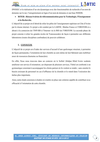 8
Étude et mise en place d’un serveur vocal interactif
M. ANGA LOUKOU JOEL, ÉTUDIANT EN RÉSEAUX INFORMATIQUES ET TELECOM
RAPPORT DE STAGE DU BTS : 2014-2015
DNSSEC et la réalisation d’un site dynamique avec des fonctionnalités de recherche d’un nom de
domaine sur le net, l’enregistrement en ligne d’un nom de domaine et une base WHOIS.
 RITER : Réseau Ivoirien de télécommunication pour la Technologie, l’Enseignement
et la Recherche.
L’objectif de ce projet est d’abord de relier les pôles de l’enseignement supérieur en Côte d’Ivoire
par le réseau internet. Ce projet a été conduit par le LABTIC, Medias France et l’ORSTOM et a
abouti à la connexion de l’INP-HB à l’Internet via le RIO de l’ORSTOM. La seconde phase du
projet consiste à relier les grandes écoles de Yamoussoukro de façon à permettre aux différents
laboratoires (toutes disciplines confondues) de pouvoir collaborer.
CONTEXTE
L’objectif de ce projet est d’aider des services d’accueil d’une quelconque structure, à permettre
de façon permanente, l’orientation de leur clientèle au sein même de leur bâtiment sans mobiliser
assez de ressources (humaine ou financière).
En effet, Nous nous trouvons dans un contexte où le Sofitel Abidjan Hôtel Ivoire souhaite
améliorer son service d’orientation; car disposant de plusieurs services, l’hôtel est confronté à un
gymnastique consistant à accompagner les clients partout où ils veulent se rendre ; sans omettre le
besoin croissant de personnel en cas d’affluence de la clientèle et le retard dans l’exécution des
tâches plus importante.
Ainsi, notre étude consistera à étudier et à mettre en place une solution capable de contribuer avec
efficacité à l’orientation de cette clientèle.
 