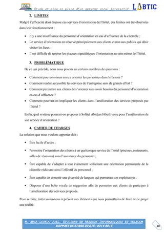 10
Étude et mise en place d’un serveur vocal interactif
M. ANGA LOUKOU JOEL, ÉTUDIANT EN RÉSEAUX INFORMATIQUES ET TELECOM
RAPPORT DE STAGE DU BTS : 2014-2015
LIMITES
Malgré l’efficacité dont dispose ces services d’orientation de l’hôtel, des limites ont été observées
dans leur fonctionnement :
 Il y a une insuffisance du personnel d’orientation en cas d’affluence de la clientèle ;
 Le service d’orientation est réservé principalement aux clients et non aux publics qui désir
visiter les lieux ;
 Il est difficile de repérer les plaques signalétiques d’orientation au sein même de l’hôtel.
PROBLÉMATIQUE
De ce qui précède, nous nous posons un certains nombres de questions :
 Comment pouvons-nous mieux orienter les personnes dans le besoin ?
 Comment rendre accessible les services de l’entreprise sans de grands effort ?
 Comment permettre aux clients de s’orienter sans avoir besoins du personnel d’orientation
en cas d’affluence ?
 Comment pourrait-on impliquer les clients dans l’amélioration des services proposés par
l’hôtel ?
Enfin, quel système pourrait-on proposer à Sofitel Abidjan Hôtel Ivoire pour l’amélioration de
son service d’orientation ?
CAHIER DE CHARGES
La solution que nous voulons apporter doit :
 Être facile d’accès ;
 Permettre l’orientation des clients à un quelconque service de l’hôtel (piscines, restaurants,
salles de réunions) sans l’assistance du personnel ;
 Être capable de s’adapter à tout événement sollicitant une orientation permanente de la
clientèle réduisant ainsi l’effectif du personnel ;
 Être capable de contenir une diversité de langues qui permettra son exploitation ;
 Disposer d’une boîte vocale de suggestion afin de permettre aux clients de participer à
l’amélioration des services proposés.
Pour se faire, intéressons-nous à présent aux éléments qui nous permettrons de faire de ce projet
une réalité.
 