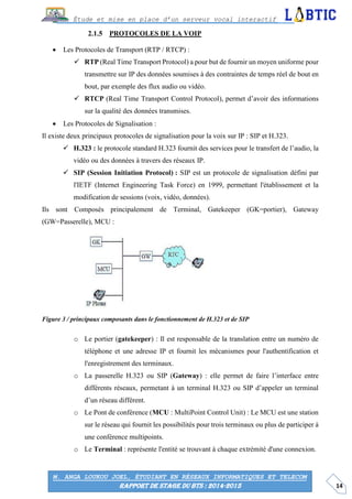 14
Étude et mise en place d’un serveur vocal interactif
M. ANGA LOUKOU JOEL, ÉTUDIANT EN RÉSEAUX INFORMATIQUES ET TELECOM
RAPPORT DE STAGE DU BTS : 2014-2015
PROTOCOLES DE LA VOIP
 Les Protocoles de Transport (RTP / RTCP) :
 RTP (Real Time Transport Protocol) a pour but de fournir un moyen uniforme pour
transmettre sur IP des données soumises à des contraintes de temps réel de bout en
bout, par exemple des flux audio ou vidéo.
 RTCP (Real Time Transport Control Protocol), permet d’avoir des informations
sur la qualité des données transmises.
 Les Protocoles de Signalisation :
Il existe deux principaux protocoles de signalisation pour la voix sur IP : SIP et H.323.
 H.323 : le protocole standard H.323 fournit des services pour le transfert de l’audio, la
vidéo ou des données à travers des réseaux IP.
 SIP (Session Initiation Protocol) : SIP est un protocole de signalisation défini par
l'IETF (Internet Engineering Task Force) en 1999, permettant l'établissement et la
modification de sessions (voix, vidéo, données).
Ils sont Composés principalement de Terminal, Gatekeeper (GK=portier), Gateway
(GW=Passerelle), MCU :
Figure 3 / principaux composants dans le fonctionnement de H.323 et de SIP
o Le portier (gatekeeper) : Il est responsable de la translation entre un numéro de
téléphone et une adresse IP et fournit les mécanismes pour l'authentification et
l'enregistrement des terminaux.
o La passerelle H.323 ou SIP (Gateway) : elle permet de faire l’interface entre
différents réseaux, permetant à un terminal H.323 ou SIP d’appeler un terminal
d’un réseau différent.
o Le Pont de conférence (MCU : MultiPoint Control Unit) : Le MCU est une station
sur le réseau qui fournit les possibilités pour trois terminaux ou plus de participer à
une conférence multipoints.
o Le Terminal : représente l'entité se trouvant à chaque extrémité d'une connexion.
 