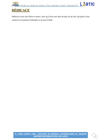 I
Étude et mise en place d’un serveur vocal interactif
M. ANGA LOUKOU JOEL, ÉTUDIANT EN RÉSEAUX INFORMATIQUES ET TELECOM
RAPPORT DE STAGE DU BTS : 2014-2015
Dédicace à tous mes frères et sœurs, ainsi qu’à tous mes amis de près ou de loin, qui grâce à leur
soutien m’ont permis d’atteindre ce niveau d’étude.
 