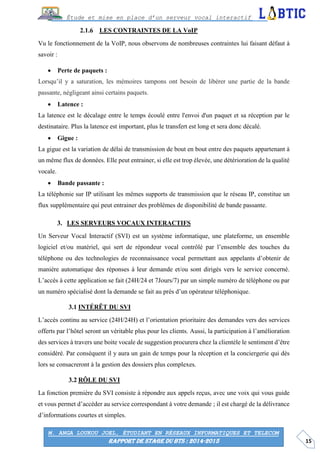 15
Étude et mise en place d’un serveur vocal interactif
M. ANGA LOUKOU JOEL, ÉTUDIANT EN RÉSEAUX INFORMATIQUES ET TELECOM
RAPPORT DE STAGE DU BTS : 2014-2015
LES CONTRAINTES DE LA VoIP
Vu le fonctionnement de la VoIP, nous observons de nombreuses contraintes lui faisant défaut à
savoir :
 Perte de paquets :
Lorsqu’il y a saturation, les mémoires tampons ont besoin de libérer une partie de la bande
passante, négligeant ainsi certains paquets.
 Latence :
La latence est le décalage entre le temps écoulé entre l'envoi d'un paquet et sa réception par le
destinataire. Plus la latence est important, plus le transfert est long et sera donc décalé.
 Gigue :
La gigue est la variation de délai de transmission de bout en bout entre des paquets appartenant à
un même flux de données. Elle peut entrainer, si elle est trop élevée, une détérioration de la qualité
vocale.
 Bande passante :
La téléphonie sur IP utilisant les mêmes supports de transmission que le réseau IP, constitue un
flux supplémentaire qui peut entrainer des problèmes de disponibilité de bande passante.
LES SERVEURS VOCAUX INTERACTIFS
Un Serveur Vocal Interactif (SVI) est un système informatique, une plateforme, un ensemble
logiciel et/ou matériel, qui sert de répondeur vocal contrôlé par l’ensemble des touches du
téléphone ou des technologies de reconnaissance vocal permettant aux appelants d’obtenir de
manière automatique des réponses à leur demande et/ou sont dirigés vers le service concerné.
L’accès à cette application se fait (24H/24 et 7Jours/7) par un simple numéro de téléphone ou par
un numéro spécialisé dont la demande se fait au près d’un opérateur téléphonique.
INTÉRÊT DU SVI
L’accès continu au service (24H/24H) et l’orientation prioritaire des demandes vers des services
offerts par l’hôtel seront un véritable plus pour les clients. Aussi, la participation à l’amélioration
des services à travers une boite vocale de suggestion procurera chez la clientèle le sentiment d’être
considéré. Par conséquent il y aura un gain de temps pour la réception et la conciergerie qui dès
lors se consacreront à la gestion des dossiers plus complexes.
RÔLE DU SVI
La fonction première du SVI consiste à répondre aux appels reçus, avec une voix qui vous guide
et vous permet d’accéder au service correspondant à votre demande ; il est chargé de la délivrance
d’informations courtes et simples.
 