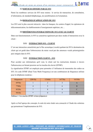 16
Étude et mise en place d’un serveur vocal interactif
M. ANGA LOUKOU JOEL, ÉTUDIANT EN RÉSEAUX INFORMATIQUES ET TELECOM
RAPPORT DE STAGE DU BTS : 2014-2015
SERVICES OFFERT PAR LE SVI
Parmi les nombreux services du SVI nous notons : le service de transaction, de consultation,
d’information, de standard téléphonique, de sensibilisation et d’orientation.
DOMAINES D’APPLICATION DU SVI
Les SVI sont le plus souvent retrouvés : dans les banques, les centres d’appel, les opérateurs de
télécommunication, les établissements d’enseignement supérieur, etc…
DIFFÉRENTES INTERACTIONS DU SVI AVEC LE CLIENT
Dans son fonctionnement, le SVI se caractérise également par deux modes d’interactions avec le
client :
INTERACTION SVI – CLIENT
C’est une interaction caractérisée par le flux acoustique (vocale) quittant du SVI à destination du
client qui est guidé dans l'arborescence du menu vocal par des annonces vocale préenregistrées
puis intégrée dans le SVI.
INTERACTION CLIENT – SVI
Pour accéder aux informations qu'il veut, le client suit les instructions données à travers
l'arborescence en faisant pression sur les touches du clavier (DTMF).
La signalisation DTMF est employée pour permettre à l’utilisateur de transmettre des ordres au
SVI. Un code DTMF (Dual Tone Multi Frequency) est une combinaison de fréquences utilisée
pour la téléphonie moderne :
fréquences 1209 Hz 1336Hz 1477Hz 1633Hz
697Hz 1 2 3 A
770Hz 4 5 6 B
852Hz 7 8 9 C
941Hz * 0 # D
Tableau 1 / Les touches DTMF et leurs fréquences
Après ce bref aperçu des concepts, la suite de notre étude sera consacrée à l’étude des solutions
qui permettront l’implémentation du SVI.
 